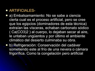 ARTIFICIALES- a) Embalsamamiento: No se sabe a ciencia cierta cual es el proceso artificial, pero se cree que los egipcios (dominadores de esta técnica) extraían las vísceras, echaban carbonato sódico ( Ca(CO3)2 ) al cuerpo, lo dejaban secar al aire, le untaban ungüentos y por último el ambiente climático del desierto culminaba su obra. b) Refrigeración: Conservación del cadáver sometiendo este al frío de una nevera o cámara frigorífica. Como la congelación pero artificial  