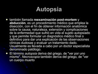 Autopsia también llamada  reexaminación post-mortem  y  abducción , es un procedimiento médico que emplea la disección, con el fin de obtener información anatómica sobre la causa, naturaleza, extensión y complicaciones de la enfermedad que sufrió en vida el sujeto autopsiado y que permite formular un diagnóstico médico final o definitivo para dar una explicación de las observaciones clínicas dudosas y evaluar un tratamiento dado. Usualmente es llevada a cabo por un doctor especialista denominado patólogo. El término  autopsia  deriva del griego, de "ver por uno mismo".  Necroscopia  también deriva del griego, de "ver un cuerpo muerto  