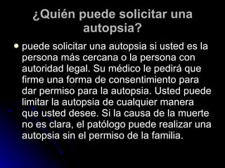 ¿Quién puede solicitar una autopsia? puede solicitar una autopsia si usted es la persona más cercana o la persona con autoridad legal. Su médico le pedirá que firme una forma de consentimiento para dar permiso para la autopsia. Usted puede limitar la autopsia de cualquier manera que usted desee. Si la causa de la muerte no es clara, el patólogo puede realizar una autopsia sin el permiso de la familia.  