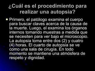 ¿Cuál es el procedimiento para realizar una autopsia? Primero, el patólogo examina el cuerpo para buscar claves acerca de la causa de la muerte. Luego, el examina los órganos internos tomando muestras a medida que se necesiten para ver bajo el microscopio. La autopsia toma entre dos (2) y cuatro (4) horas. El cuarto de autopsia se ve como una sala de cirugía. En todo momento se mantiene una atmósfera de respeto y dignidad. 