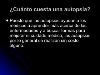¿Cuánto cuesta una autopsia? Puesto que las autopsias ayudan a los médicos a aprender más acerca de las enfermedades y a buscar formas para mejorar el cuidado médico, las autopsias por lo general se realizan sin costo alguno. 