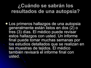 ¿Cuándo se sabrán los resultados de una autopsia? Los primeros hallazgos de una autopsia generalmente están listos en dos (2) o tres (3) días. El médico puede revisar estos hallazgos con usted. Un informe final puede tomar muchas semanas por los estudios detallados que se realizan en las muestras de tejidos. El médico también revisará el informe final con usted. 