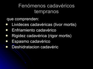 Fenómenos cadavéricos tempranos que comprenden: Livideces cadavéricas (livor mortis)  Enfriamiento cadavérico  Rigidez cadavérica (rigor mortis)  Espasmo cadavérico  Deshidratacion cadavéric  