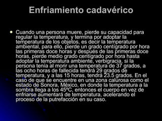 Enfriamiento cadavérico Cuando una persona muere, pierde su capacidad para regular la temperatura, y termina por adoptar la temperatura de los objetos, es decir la temperatura ambiental, para ello, pierde un grado centígrado por hora las primeras doce horas y después de las primeras doce horas, pierde medio grado centígrado por hora hasta adoptar la temperatura ambiente, verbigracia, si la persona tenía al morir una temperatura de 37 grados, a las ocho horas de fallecida tendrá 29 grados de temperatura, y a las 15 horas, tendrá 23.5 grados.  En el caso de que se encuentre en una zona calurosa como el estado de Sonora, México, en donde la temperatura a la sombra llega a los 45ºC, entonces el cuerpo en vez de enfriarse aumentará de temperatura, acelerando el proceso de la putrefacción en su caso.  