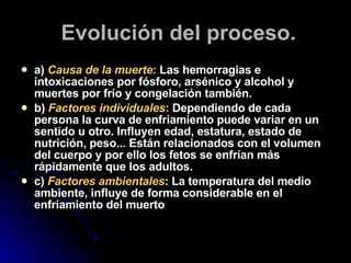Evolución del proceso. a)  Causa de la muerte :  Las hemorragias e intoxicaciones por fósforo, arsénico y alcohol y muertes por frío y congelación también.  b)  Factores individuales :  Dependiendo de cada persona la curva de enfriamiento puede variar en un sentido u otro. Influyen edad, estatura, estado de nutrición, peso... Están relacionados con el volumen del cuerpo y por ello los fetos se enfrían más rápidamente que los adultos.  c)  Factores ambientales : La temperatura del medio ambiente, influye de forma considerable en el enfriamiento del muerto 