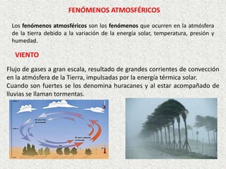 Los fenómenos atmosféricos son los fenómenos que ocurren en la atmósfera
de la tierra debido a la variación de la energía solar, temperatura, presión y
humedad.
FENÓMENOS ATMOSFÉRICOS
Flujo de gases a gran escala, resultado de grandes corrientes de convección
en la atmósfera de la Tierra, impulsadas por la energía térmica solar.
Cuando son fuertes se los denomina huracanes y al estar acompañado de
lluvias se llaman tormentas.
VIENTO
 