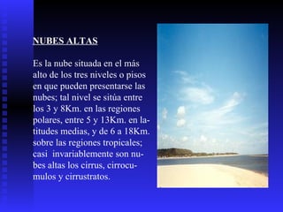 NUBES ALTAS   Es la nube situada en el más  alto de los tres niveles o pisos en que pueden presentarse las nubes; tal nivel se sitúa entre los 3 y 8Km. en las regiones polares, entre 5 y 13Km. en la- titudes medias, y de 6 a 18Km.  sobre las regiones tropicales; casi  invariablemente son nu- bes altas los cirrus, cirrocu- mulos y cirrustratos.  