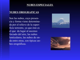 NUBES ESPECIALES  NUBES OROGRAFICAS Son las nubes, cuya presen- cia y forma viene determina- da por el relieve de la super- ficie terrestre, ya que éste es el que  da lugar al ascenso  forzado del aire, las nubes  lenticulares, las nubes de on- da entre otras, son típicas un- bes orográficas.  