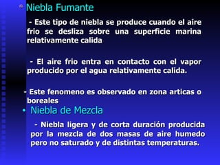 *  Niebla Fumante - Este tipo de niebla se produce cuando el aire frio se desliza sobre una superficie marina relativamente calida  - El aire frio entra en contacto con el vapor producido por el agua relativamente calida.  - Este fenomeno   es observado en zona articas o boreales Niebla de Mezcla - Niebla ligera y de corta duración producida por la mezcla de dos masas de aire humedo pero no saturado y de distintas temperaturas. 