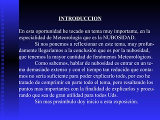INTRODUCCION En esta oportunidad he tocado un tema muy importante, en la  especialidad de Meteorología que es la NUBOSIDAD. Si nos ponemos a reflexionar en este tema, muy profun- damente llegaríamos a la conclusión que es por la nubosidad, que tenemos la mayor cantidad de fenómenos Meteorológicos.  Como sabemos, hablar de nubosidad es entrar en un te- ma demasiado extenso y con el tiempo tan reducido que conta- mos no sería suficiente para poder explicarlo todo, por eso he tratado de comprimir en parte todo el tema, pero resaltando los  puntos mas importantes con la finalidad de explicarlos y procu- rando que sea de gran utilidad para todos Uds.  Sin mas preámbulo doy inicio a esta exposición.  