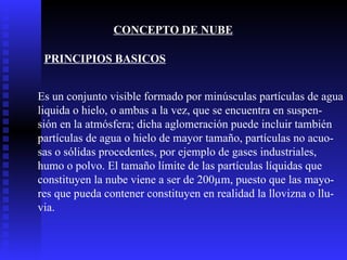 CONCEPTO DE NUBE Es un conjunto visible formado por minúsculas partículas de agua liquida o hielo, o ambas a la vez, que se encuentra en suspen- sión en la atmósfera; dicha aglomeración puede incluir también  partículas de agua o hielo de mayor tamaño, partículas no acuo- sas o sólidas procedentes, por ejemplo de gases industriales, humo o polvo. El tamaño límite de las partículas líquidas que  constituyen la nube viene a ser de 200µm, puesto que las mayo- res que pueda contener constituyen en realidad la llovizna o llu- via. PRINCIPIOS BASICOS 