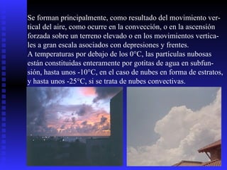 Se forman principalmente, como resultado del movimiento ver- tical del aire, como ocurre en la convección, o en la ascensión  forzada sobre un terreno elevado o en los movimientos vertica- les a gran escala asociados con depresiones y frentes. A temperaturas por debajo de los 0°C, las partículas nubosas están constituidas enteramente por gotitas de agua en subfun- sión, hasta unos -10°C, en el caso de nubes en forma de estratos, y hasta unos -25°C, si se trata de nubes convectivas.  