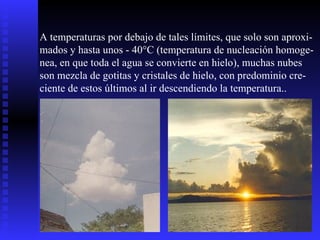 A temperaturas por debajo de tales límites, que solo son aproxi- mados y hasta unos - 40°C (temperatura de nucleación homoge- nea, en que toda el agua se convierte en hielo), muchas nubes son mezcla de gotitas y cristales de hielo, con predominio cre- ciente de estos últimos al ir descendiendo la temperatura..  