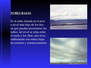 NUBES BAJAS  Es la nube situada en el piso o nivel más bajo de los tres  en que puedan presentarse las nubes; tal nivel se sitúa entre  el suelo y los 2km; casi inva- riablemente son nubes bajas  los estratos y estratoscúmulos  