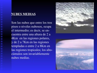 NUBES MEDIAS   Son las nubes que entre los tres  pisos o niveles nubosos, ocupa  el intermedio; es decir, se en- cuentra entre una altura de 2 a 4Km  en las regiones polares, y de 2 a 7Km en las regiones  templadas o entre 2 a 8Km en las regiones tropicales; los alto- cúmulos son invariablemente  nubes medias.  