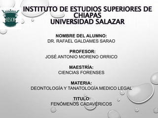 INSTITUTO DE ESTUDIOS SUPERIORES DE
CHIAPAS
UNIVERSIDAD SALAZAR
NOMBRE DEL ALUMNO:
DR. RAFAEL GALDAMES SARAO
PROFESOR:
JOSÉ ANTONIO MORENO ORRICO
MAESTRÍA:
CIENCIAS FORENSES
MATERIA:
DEONTOLOGÍA Y TANATOLOGÍA MEDICO LEGAL
TITULO:
FENÓMENOS CADAVÉRICOS
 