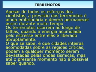 TERREMOTOSTERREMOTOS
Apesar de todos os esforços dos
cientistas, a previsão dos terremotos é
ainda embrionária e deverá permanecer
assim durante muito tempo.
Os terremotos ocorrem ao longo de
falhas, quando a energia acumulada
pelo estresse entre elas é liberado
abruptamente.
O que se sabe, é que cidades inteiras
acomodadas sobre as regiões críticas,
podem a qualquer momento serem
devastadas pelas ondas sísmicas, mas
até o presente momento não é possível
saber quando.
 