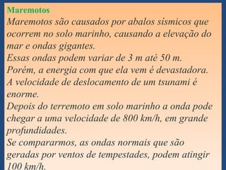 Maremotos
Maremotos são causados por abalos sísmicos que
ocorrem no solo marinho, causando a elevação do
mar e ondas gigantes.
Essas ondas podem variar de 3 m até 50 m.
Porém, a energia com que ela vem é devastadora.
A velocidade de deslocamento de um tsunami é
enorme.
Depois do terremoto em solo marinho a onda pode
chegar a uma velocidade de 800 km/h, em grande
profundidades.
Se compararmos, as ondas normais que são
geradas por ventos de tempestades, podem atingir
Maremotos
Maremotos são causados por abalos sísmicos que
ocorrem no solo marinho, causando a elevação do
mar e ondas gigantes.
Essas ondas podem variar de 3 m até 50 m.
Porém, a energia com que ela vem é devastadora.
A velocidade de deslocamento de um tsunami é
enorme.
Depois do terremoto em solo marinho a onda pode
chegar a uma velocidade de 800 km/h, em grande
profundidades.
Se compararmos, as ondas normais que são
geradas por ventos de tempestades, podem atingir
100 km/h.
 