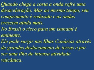 Quando chega a costa a onda sofre uma
desaceleração. Mas ao mesmo tempo, seu
comprimento é reduzido e as ondas
crescem ainda mais.
No Brasil o risco para um tsunami é
eminente.
Ele pode surgir nas Ilhas Canárias através
de grandes deslocamento de terras e por
ser uma ilha de intensa atividade
vulcânica.
 