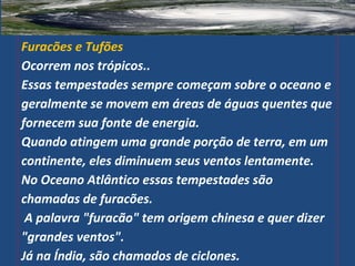 Furacões e Tufões
Ocorrem nos trópicos..
Essas tempestades sempre começam sobre o oceano e
geralmente se movem em áreas de águas quentes que
fornecem sua fonte de energia.
Quando atingem uma grande porção de terra, em um
continente, eles diminuem seus ventos lentamente.
No Oceano Atlântico essas tempestades são
chamadas de furacões.
A palavra "furacão" tem origem chinesa e quer dizer
"grandes ventos".
Já na Índia, são chamados de ciclones.
 