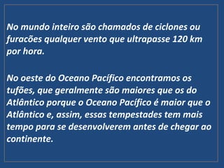 No mundo inteiro são chamados de ciclones ou
furacões qualquer vento que ultrapasse 120 km
por hora.
No oeste do Oceano Pacífico encontramos os
tufões, que geralmente são maiores que os do
Atlântico porque o Oceano Pacífico é maior que o
Atlântico e, assim, essas tempestades tem mais
tempo para se desenvolverem antes de chegar ao
continente.
 