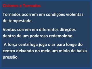Ciclones e Tornados
Tornados ocorrem em condições violentas
de tempestade.
Ventos correm em diferentes direções
dentro de um poderoso redemoinho.
A força centrífuga joga o ar para longe do
centro deixando no meio um miolo de baixa
pressão.
 