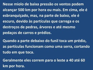 Nesse miolo de baixa pressão os ventos podem
alcançar 500 km por hora ou mais. Em cima, ele é
esbranquiçado, mas, na parte de baixo, ele é
escuro, devido às partículas que carrega e os
destroços de pedras, árvores e até mesmo
pedaços de carros e prédios.
Quando a parte debaixo do funil toca um prédio,
as partículas funcionam como uma serra, cortando
tudo em que toca.
Geralmente eles correm para o leste a 40 até 60
km por hora.
 