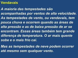 Vendavais
A maioria das tempestades são
acompanhadas por ventos de alta velocidade.
As tempestades de vento, ou vendavais, tem
pouca chuva e ocorrem quando as áreas de
alta pressão e as de baixa pressão de ar se
encontram. Essas áreas também tem grande
diferença de temperatura. O ar mais quente
sobe e o mais frio cai.
Mas as tempestades de neve podem ocorrer
até mesmo sem qualquer vento.
 