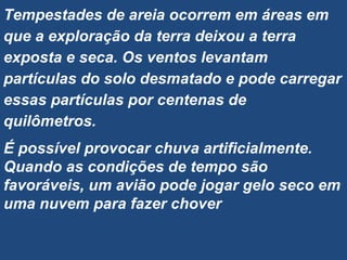 Tempestades de areia ocorrem em áreas em
que a exploração da terra deixou a terra
exposta e seca. Os ventos levantam
partículas do solo desmatado e pode carregar
essas partículas por centenas de
quilômetros.
É possível provocar chuva artificialmente.
Quando as condições de tempo são
favoráveis, um avião pode jogar gelo seco em
uma nuvem para fazer chover
 