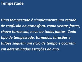 Tempestade
Uma tempestade é simplesmente um estado
de confusão na atmosfera, como ventos fortes,
chuva torrencial, neve ou todas juntas. Cada
tipo de tempestade, tornados, furacões e
tufões seguem um ciclo de tempo e ocorrem
em determinadas estações do ano.
 