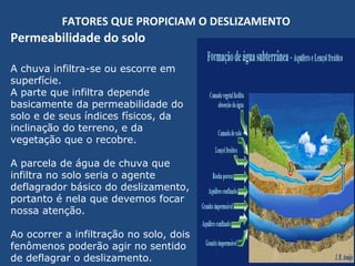 FATORES QUE PROPICIAM O DESLIZAMENTO
Permeabilidade do solo
A chuva infiltra-se ou escorre em
superfície.
A parte que infiltra depende
basicamente da permeabilidade do
solo e de seus índices físicos, da
inclinação do terreno, e da
vegetação que o recobre.
A parcela de água de chuva que
infiltra no solo seria o agente
deflagrador básico do deslizamento,
portanto é nela que devemos focar
nossa atenção.
Ao ocorrer a infiltração no solo, dois
fenômenos poderão agir no sentido
de deflagrar o deslizamento.
 