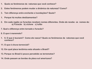 1. Quais os fenômenos da natureza que você conhece?
2. Estes fenômenos podem mudar a dinâmica da natureza? Como?
3. Tem diferença entre enchente e inundações? Quais?
1. Porque há muitos deslizamentos?
2. Em cada região os furacões recebem nomes diferentes. Onde ele recebe os nomes de:
a) Furacão b) ciclone c) tufão
7. Qual a diferença entre tornado e furacão?
8. O que é maremoto?
1. 9. O que é tsunami? Como ele nasce? Quais os fenômenos da natureza que você
conhece?
11. O que é chuva torrencial?
12. Em qual placa tectônica esta situado o Brasil?
13. Porque no Brasil é pouco percebido os terremotos?
14. Onde passam as bordas da placa sul americana?
 