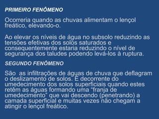 PRIMEIRO FENÔMENO
Ocorreria quando as chuvas alimentam o lençol
freático, elevando-o.
Ao elevar os níveis de água no subsolo reduzindo as
tensões efetivas dos solos saturados e
consequentemente estaria reduzindo o nível de
segurança dos taludes podendo levá-los à ruptura.
SEGUNDO FENÔMENO
São as infiltrações de águas de chuva que deflagram
o deslizamento de solos. É decorrente do
umedecimento dos solos superficiais quando estes
retêm as águas formando uma “franja de
umedecimento” que vai descendo (penetrando) a
camada superficial e muitas vezes não chegam a
atingir o lençol freático.
 