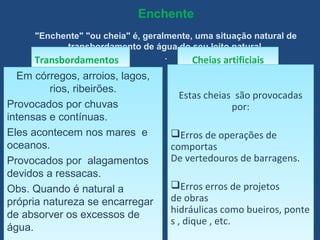 Enchente
"Enchente" "ou cheia" é, geralmente, uma situação natural de
transbordamento de água do seu leito natural.
.
TransbordamentosTransbordamentos
Em córregos, arroios, lagos,
rios, ribeirões.
Provocados por chuvas
intensas e contínuas.
Eles acontecem nos mares e
oceanos.
Provocados por alagamentos
devidos a ressacas.
Obs. Quando é natural a
própria natureza se encarregar
de absorver os excessos de
água.
Em córregos, arroios, lagos,
rios, ribeirões.
Provocados por chuvas
intensas e contínuas.
Eles acontecem nos mares e
oceanos.
Provocados por alagamentos
devidos a ressacas.
Obs. Quando é natural a
própria natureza se encarregar
de absorver os excessos de
água.
Cheias artificiaisCheias artificiais
Estas cheias são provocadas
por:
Erros de operações de
comportas
De vertedouros de barragens.
Erros erros de projetos
de obras
hidráulicas como bueiros, ponte
s , dique , etc.
Estas cheias são provocadas
por:
Erros de operações de
comportas
De vertedouros de barragens.
Erros erros de projetos
de obras
hidráulicas como bueiros, ponte
s , dique , etc.
 