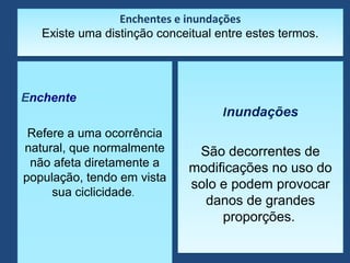 Enchentes e inundações
Existe uma distinção conceitual entre estes termos.
Enchentes e inundações
Existe uma distinção conceitual entre estes termos.
Enchente
Refere a uma ocorrência
natural, que normalmente
não afeta diretamente a
população, tendo em vista
sua ciclicidade.
Enchente
Refere a uma ocorrência
natural, que normalmente
não afeta diretamente a
população, tendo em vista
sua ciclicidade.
Inundações
São decorrentes de
modificações no uso do
solo e podem provocar
danos de grandes
proporções.
Inundações
São decorrentes de
modificações no uso do
solo e podem provocar
danos de grandes
proporções.
 