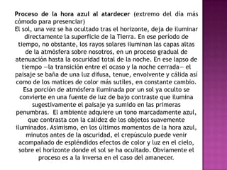 Proceso de la hora azul al atardecer (extremo del día más
cómodo para presenciar)
El sol, una vez se ha ocultado tras el horizonte, deja de iluminar
    directamente la superficie de la Tierra. En ese período de
 tiempo, no obstante, los rayos solares iluminan las capas altas
     de la atmósfera sobre nosotros, en un proceso gradual de
atenuación hasta la oscuridad total de la noche. En ese lapso de
   tiempo —la transición entre el ocaso y la noche cerrada— el
paisaje se baña de una luz difusa, tenue, envolvente y cálida así
como de los matices de color más sutiles, en constante cambio.
    Esa porción de atmósfera iluminada por un sol ya oculto se
  convierte en una fuente de luz de bajo contraste que ilumina
       sugestivamente el paisaje ya sumido en las primeras
penumbras. El ambiente adquiere un tono marcadamente azul,
      que contrasta con la calidez de los objetos suavemente
iluminados. Asimismo, en los últimos momentos de la hora azul,
     minutos antes de la oscuridad, el crepúsculo puede venir
 acompañado de espléndidos efectos de color y luz en el cielo,
  sobre el horizonte donde el sol se ha ocultado. Obviamente el
          proceso es a la inversa en el caso del amanecer.
 