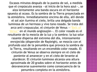 Escasos minutos después de la puesta de sol, a medida
 que el crepúsculo avanza —al inicio de la hora azul—, se
     alza lentamente una banda oscura en el horizonte
opuesto al ocaso. Es la sombra de la Tierra proyectada en
la atmósfera. Inmediatamente encima de ella, allí donde
    el sol aún ilumina el cielo, brilla una delgada banda
 luminosa de un hermoso y vivo tono rosado. Se trata del
   arco anti crepuscular, el cinturón de Venus —“Belt of
  Venus” en el mundo anglosajón—. El color rosado es el
resultante de la mezcla de la luz y la sombra: la luz solar
    rasante dispersa del extremo del día, intensamente
   enrojecida (dispersión de Rayleigh), se mezcla con el
 profundo azul de la penumbra que provoca la sombra de
  la Tierra, resultando en un encendido color rosado. El
    cinturón de Venus se observa siempre en el cielo de
      poniente al amanecer y en el cielo de levante al
     atardecer. El cinturón luminoso alcanza una altura
   aproximada de 20 grados sobre el horizonte antes de
    desvanecerse suavemente como consecuencia de la
            penumbra completa en la atmósfera.
 