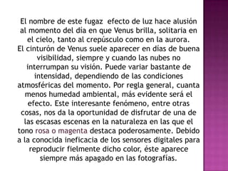 El nombre de este fugaz efecto de luz hace alusión
 al momento del día en que Venus brilla, solitaria en
   el cielo, tanto al crepúsculo como en la aurora.
El cinturón de Venus suele aparecer en días de buena
       visibilidad, siempre y cuando las nubes no
   interrumpan su visión. Puede variar bastante de
      intensidad, dependiendo de las condiciones
atmosféricas del momento. Por regla general, cuanta
   menos humedad ambiental, más evidente será el
    efecto. Este interesante fenómeno, entre otras
 cosas, nos da la oportunidad de disfrutar de una de
  las escasas escenas en la naturaleza en las que el
tono rosa o magenta destaca poderosamente. Debido
a la conocida ineficacia de los sensores digitales para
    reproducir fielmente dicho color, éste aparece
        siempre más apagado en las fotografías.
 