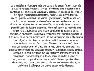 La atmósfera —la capa más cercana a la superficie— además
   del aire necesario para la vida, contiene una determinada
 cantidad de partículas líquidas y sólidas en suspensión: vapor
      de agua (humedad ambiental, nubes), así como tierra,
  arena, polen, cenizas, aerosoles y cómo no, contaminación.
    La luz, al atravesar la atmósfera, se encuentra con estos
 diminutos elementos en suspensión, actuando éstos como un
 gran difusor: la luz se dispersa. Algo así como el foco de una
     linterna atravesando una nube de humo de tabaco en la
 oscuridad nocturna. Los rayos crepusculares surgen cuando la
luz, a su paso por la atmósfera, se ve interrumpida o atenuada
      por objetos de diversa densidad —típicamente nubes o
      montañas— que actúan como filtros o “máscaras”. Las
   máscaras bloquean el paso de la luz, creando sombras. Es
cuando se forman los característicos y llamativos haces de luz.
    Debido a la complejidad de los factores implicados en el
    fenómeno, pueden llegar a tener muy variados aspectos.
     Algunas veces pueden formarse auténticos espectáculos
   visuales que, como todo efecto de luz en la naturaleza, se
         prolongará sólo por un breve espacio de tiempo.
 