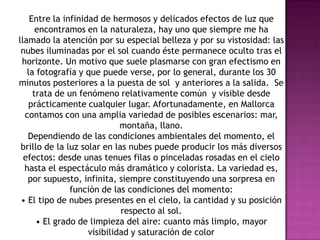 Entre la infinidad de hermosos y delicados efectos de luz que
      encontramos en la naturaleza, hay uno que siempre me ha
llamado la atención por su especial belleza y por su vistosidad: las
 nubes iluminadas por el sol cuando éste permanece oculto tras el
 horizonte. Un motivo que suele plasmarse con gran efectismo en
   la fotografía y que puede verse, por lo general, durante los 30
minutos posteriores a la puesta de sol y anteriores a la salida. Se
     trata de un fenómeno relativamente común y visible desde
   prácticamente cualquier lugar. Afortunadamente, en Mallorca
  contamos con una amplia variedad de posibles escenarios: mar,
                             montaña, llano.
   Dependiendo de las condiciones ambientales del momento, el
 brillo de la luz solar en las nubes puede producir los más diversos
  efectos: desde unas tenues filas o pinceladas rosadas en el cielo
  hasta el espectáculo más dramático y colorista. La variedad es,
   por supuesto, infinita, siempre constituyendo una sorpresa en
               función de las condiciones del momento:
 • El tipo de nubes presentes en el cielo, la cantidad y su posición
                             respecto al sol.
      • El grado de limpieza del aire: cuanto más limpio, mayor
                    visibilidad y saturación de color
 