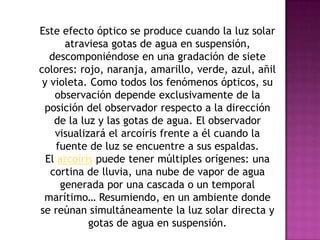 Este efecto óptico se produce cuando la luz solar
       atraviesa gotas de agua en suspensión,
   descomponiéndose en una gradación de siete
colores: rojo, naranja, amarillo, verde, azul, añil
 y violeta. Como todos los fenómenos ópticos, su
    observación depende exclusivamente de la
 posición del observador respecto a la dirección
    de la luz y las gotas de agua. El observador
    visualizará el arcoíris frente a él cuando la
     fuente de luz se encuentre a sus espaldas.
  El arcoíris puede tener múltiples orígenes: una
   cortina de lluvia, una nube de vapor de agua
      generada por una cascada o un temporal
 marítimo… Resumiendo, en un ambiente donde
se reúnan simultáneamente la luz solar directa y
            gotas de agua en suspensión.
 