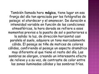 También llamada hora mágica, tiene lugar en esa
 franja del día tan apreciada por los fotógrafos de
 paisaje: el atardecer y el amanecer. De duración e
  intensidad variable en función de las condiciones
    atmosféricas, la hora dorada se refiere a esos
momentos previos a la puesta de sol o posteriores a
     la salida: la luz, de dirección horizontal casi
 paralela al suelo, adquiere un tono marcadamente
    cálido. El paisaje se tiñe de matices de colores
cálidos, confiriendo al paisaje un aspecto dramático
    muy diferente al que tiene el resto del día. Las
sombras se alargan, creando un interesante efecto
 de relieve y a su vez, de contraste de color entre
   las zonas iluminadas cálidas y las sombras frías.
 