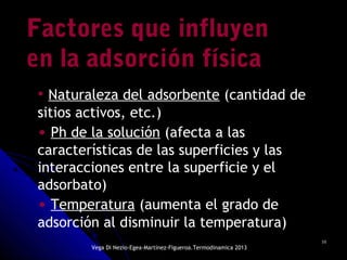 1010
Factores que influyenFactores que influyen
en la adsorción físicaen la adsorción física
• Naturaleza del adsorbente (cantidad de
sitios activos, etc.)
• Ph de la solución (afecta a las
características de las superficies y las
interacciones entre la superficie y el
adsorbato)
• Temperatura (aumenta el grado de
adsorción al disminuir la temperatura)
Vega Di Nezio-Egea-Martínez-Figueroa.Termodinamica 2013
 
