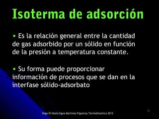 1111
Isoterma de adsorciónIsoterma de adsorción
• Es la relación general entre la cantidad
de gas adsorbido por un sólido en función
de la presión a temperatura constante.
• Su forma puede proporcionar
información de procesos que se dan en la
interfase sólido-adsorbato
Vega Di Nezio-Egea-Martínez-Figueroa.Termodinamica 2013
 