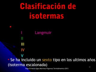 1313
• Se Distinguen 5 tipos de isotermas:
- Tipo I o tipo Langmuir
- Tipo II
- Tipo III
- Tipo IV
- Tipo V
Clasificación deClasificación de
isotermasisotermas
• Se ha incluido un sexto tipo en los ultimos años
(isoterma escalonada)
Vega Di Nezio-Egea-Martínez-Figueroa.Termodinamica 2013
 