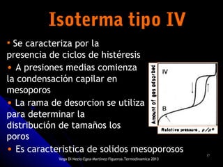 1717
Isoterma tipo IVIsoterma tipo IV
• Se caracteriza por la
presencia de ciclos de histéresis
• A presiones medias comienza
la condensación capilar en
mesoporos
• La rama de desorcion se utiliza
para determinar la
distribución de tamaños los
poros
• Es caracteristica de solidos mesoporosos
Vega Di Nezio-Egea-Martínez-Figueroa.Termodinamica 2013
 