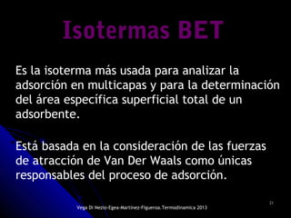 2121
Isotermas BETIsotermas BETIsotermas BET
Es la isoterma más usada para analizar la
adsorción en multicapas y para la determinación
del área específica superficial total de un
adsorbente.
Está basada en la consideración de las fuerzas
de atracción de Van Der Waals como únicas
responsables del proceso de adsorción.
Vega Di Nezio-Egea-Martínez-Figueroa.Termodinamica 2013
 