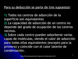 2222
Para su deducción se parte de tres supuestos:
1) Todos los centros de adsorción de la
superficie son equivalentes
2) La capacidad de adsorción de un centro no
depende del grado de ocupación de los centros
vecinos.
3) Sobre cada centro pueden adsorberse varias
capas de moléculas, siendo el calor de adsorción
para todas ellas equivalentes (excepto para la
primera) y coincide con el calor latente de
condensación.
Vega Di Nezio-Egea-Martínez-Figueroa.Termodinamica 2013
 