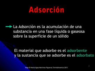 33
AdsorciónAdsorción
La Adsorción es la acumulación de una
substancia en una fase líquida o gaseosa
sobre la superficie de un sólido
El material que adsorbe es el adsorbente
y la sustancia que se adsorbe es el adsorbato
Vega Di Nezio-Egea-Martínez-Figueroa.Termodinamica 2013
 
