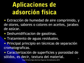 3030
Aplicaciones deAplicaciones de
adsorción físicaadsorción física
• Extracción de humedad de aire comprimido, y
de olores, sabores o colores en aceites, jarabes
de azúcar.
• Deshumidificacion de gasolinas.
• Tratamiento de aguas residuales.
• Principal principio en técnicas de separación
cromatograficas.
• Caracterización de superficies y porosidad de
sólidos, es decir, textura del material.
Vega Di Nezio-Egea-Martínez-Figueroa.Termodinamica 2013
 